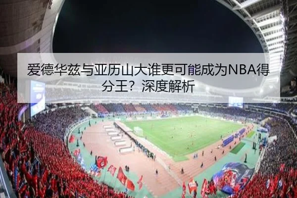 爱德华兹与亚历山大谁更可能成为NBA得分王？深度解析