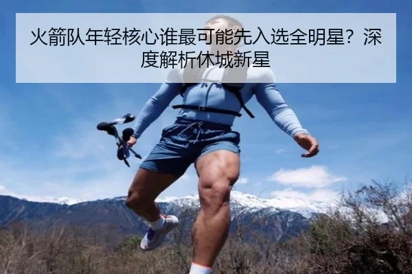 火箭队年轻核心谁最可能先入选全明星？深度解析休城新星