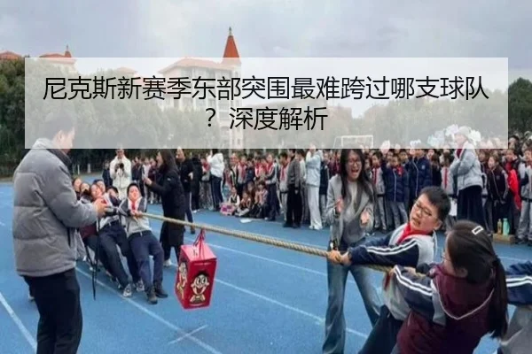 尼克斯新赛季东部突围最难跨过哪支球队？深度解析