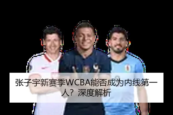 张子宇新赛季WCBA能否成为内线第一人？深度解析