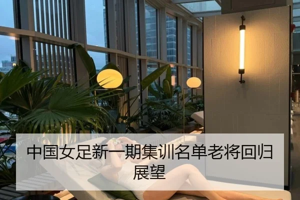 中国女足新一期集训名单老将回归展望